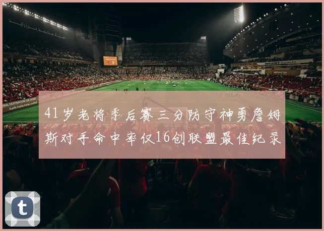 41岁老将季后赛三分防守神勇詹姆斯对手命中率仅16创联盟最佳纪录