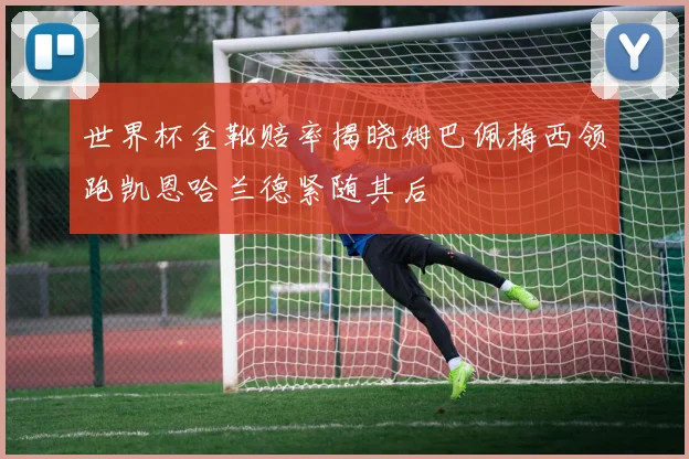 世界杯金靴赔率揭晓姆巴佩梅西领跑凯恩哈兰德紧随其后