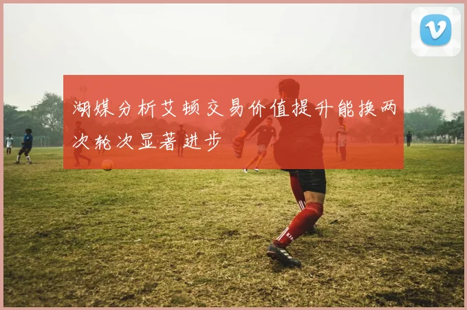 湖媒分析艾顿交易价值提升能换两次轮次显著进步
