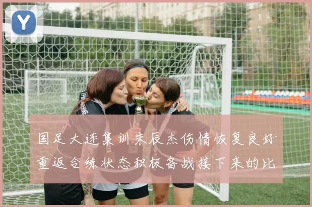 国足大连集训朱辰杰伤情恢复良好重返合练状态积极备战接下来的比赛