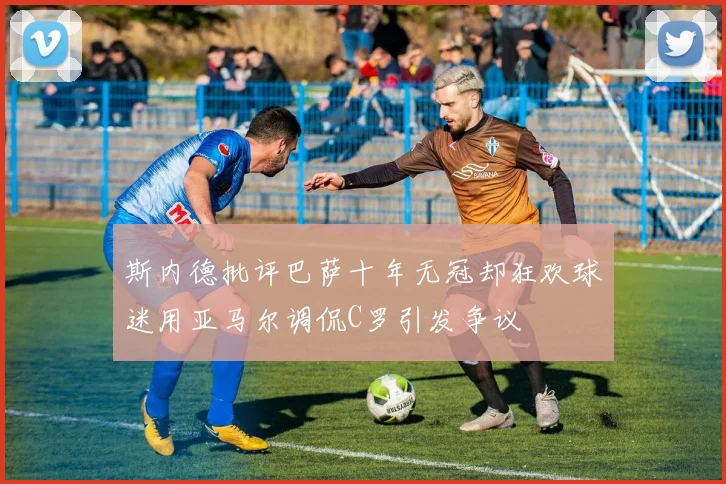 斯内德批评巴萨十年无冠却狂欢球迷用亚马尔调侃C罗引发争议