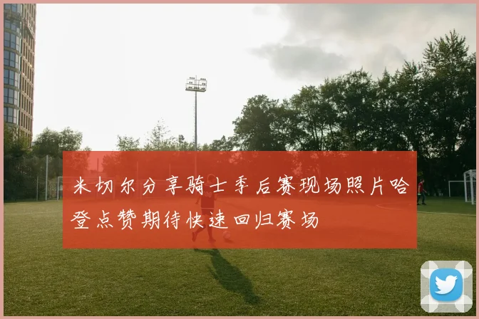米切尔分享骑士季后赛现场照片哈登点赞期待快速回归赛场