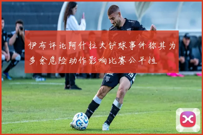 伊布评论阿什拉夫铲球事件称其为多余危险动作影响比赛公平性