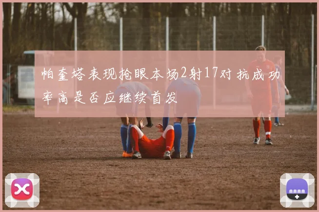 帕奎塔表现抢眼本场2射17对抗成功率高是否应继续首发