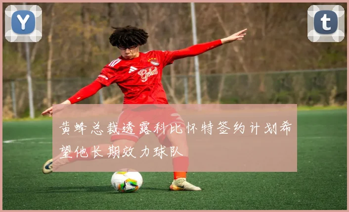 黄蜂总裁透露科比怀特签约计划希望他长期效力球队