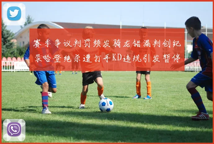 赛季争议判罚频发骑龙错漏判创纪录哈登绝杀遭打手KD违规引发暂停风波