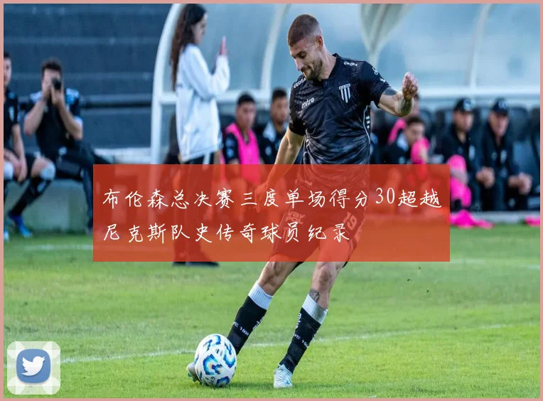 布伦森总决赛三度单场得分30超越尼克斯队史传奇球员纪录