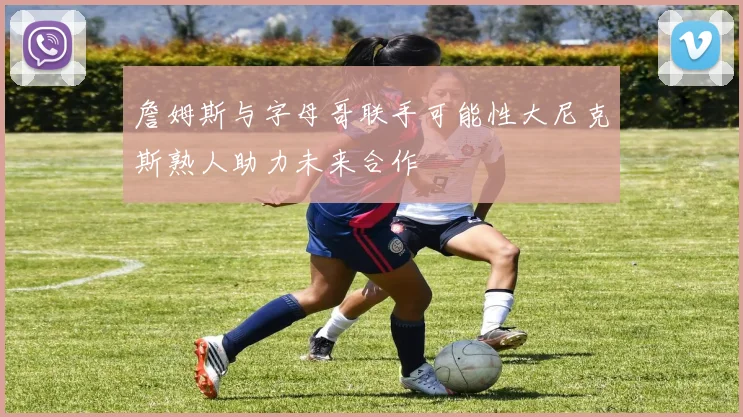 詹姆斯与字母哥联手可能性大尼克斯熟人助力未来合作
