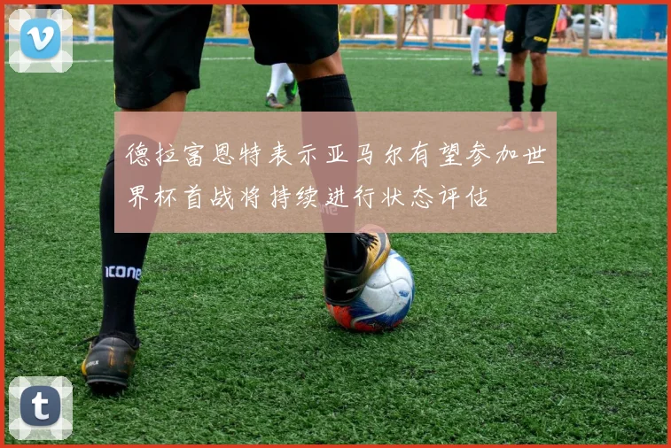 德拉富恩特表示亚马尔有望参加世界杯首战将持续进行状态评估