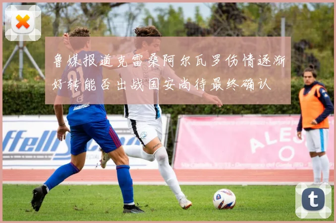 鲁媒报道克雷桑阿尔瓦罗伤情逐渐好转能否出战国安尚待最终确认