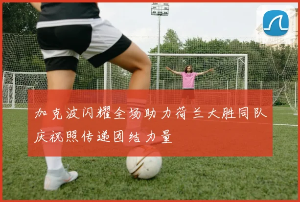 加克波闪耀全场助力荷兰大胜同队庆祝照传递团结力量