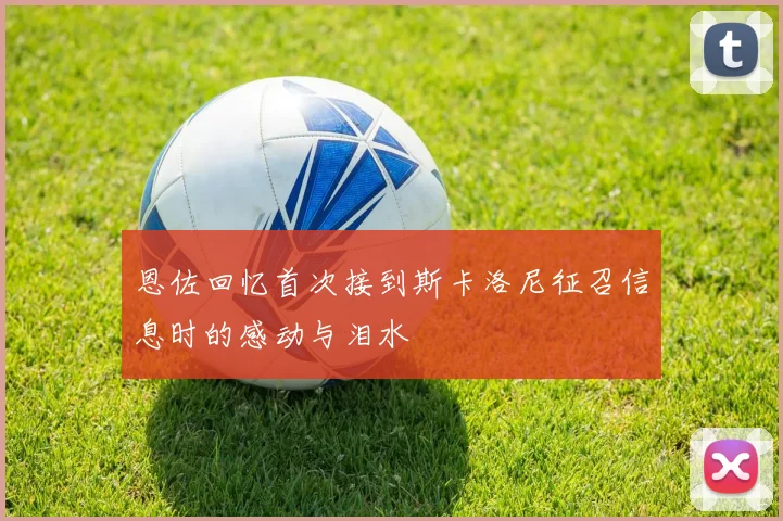 恩佐回忆首次接到斯卡洛尼征召信息时的感动与泪水