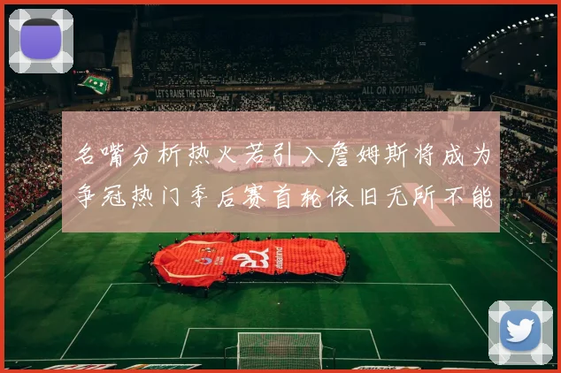 名嘴分析热火若引入詹姆斯将成为争冠热门季后赛首轮依旧无所不能