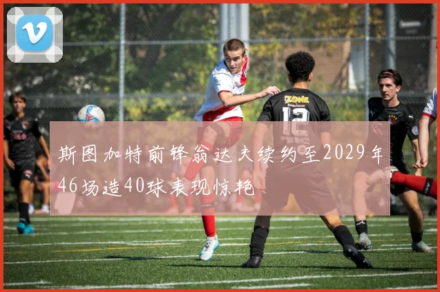 斯图加特前锋翁达夫续约至2029年46场造40球表现惊艳