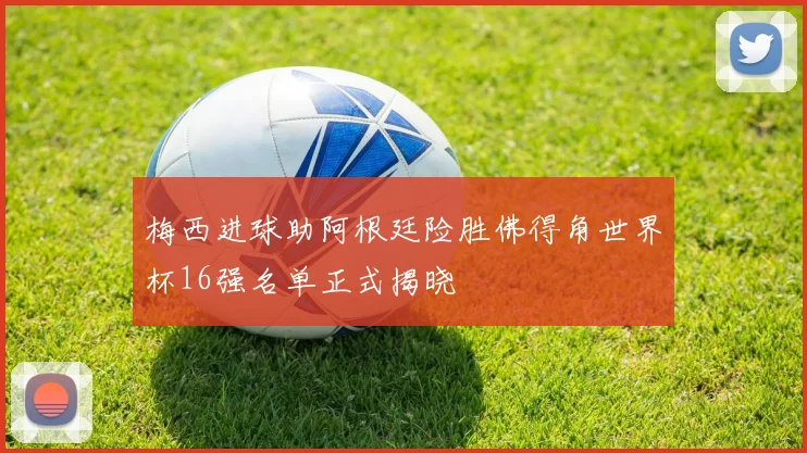梅西进球助阿根廷险胜佛得角世界杯16强名单正式揭晓
