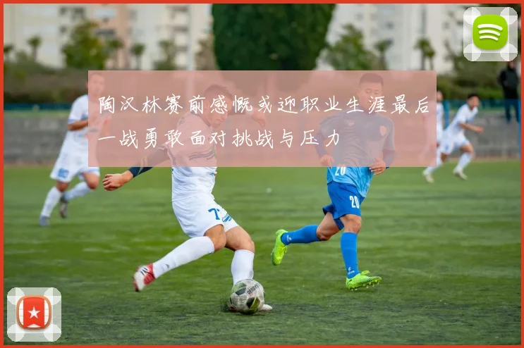 陶汉林赛前感慨或迎职业生涯最后一战勇敢面对挑战与压力
