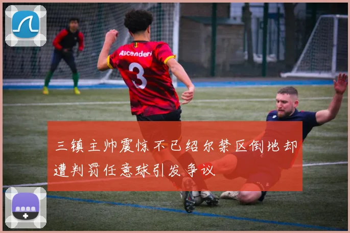三镇主帅震惊不已绍尔禁区倒地却遭判罚任意球引发争议