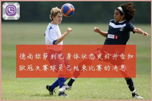德尚称萨利巴身体状态良好并告知欧冠决赛球员已结束比赛的消息