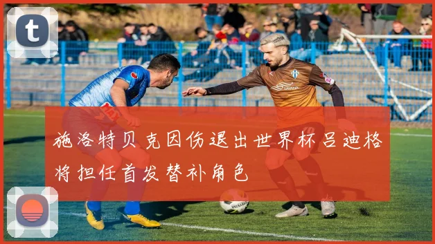 施洛特贝克因伤退出世界杯吕迪格将担任首发替补角色