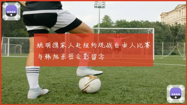 姚明携家人赴纽约观战自由人比赛与韩旭亲密合影留念