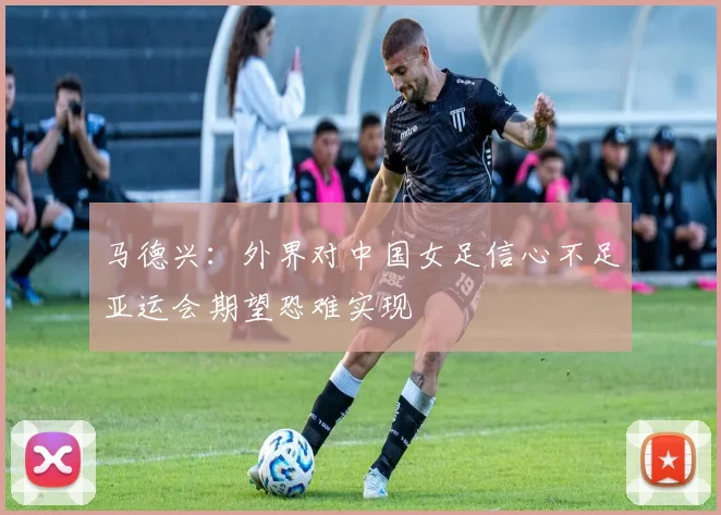 马德兴：外界对中国女足信心不足亚运会期望恐难实现